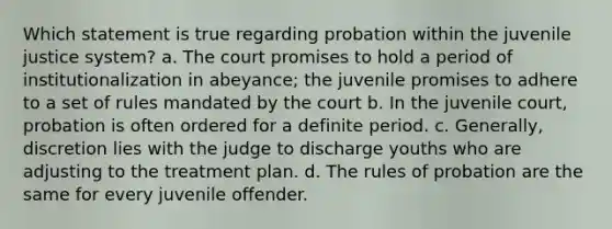 Which statement is true regarding probation within the juvenile justice system? a. The court promises to hold a period of institutionalization in abeyance; the juvenile promises to adhere to a set of rules mandated by the court b. In the juvenile court, probation is often ordered for a definite period. c. Generally, discretion lies with the judge to discharge youths who are adjusting to the treatment plan. d. The rules of probation are the same for every juvenile offender.