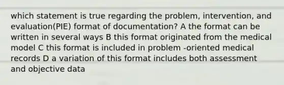 which statement is true regarding the problem, intervention, and evaluation(PIE) format of documentation? A the format can be written in several ways B this format originated from the medical model C this format is included in problem -oriented medical records D a variation of this format includes both assessment and objective data