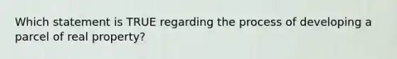 Which statement is TRUE regarding the process of developing a parcel of real property?