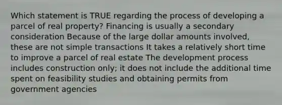 Which statement is TRUE regarding the process of developing a parcel of real property? Financing is usually a secondary consideration Because of the large dollar amounts involved, these are not simple transactions It takes a relatively short time to improve a parcel of real estate The development process includes construction only; it does not include the additional time spent on feasibility studies and obtaining permits from government agencies