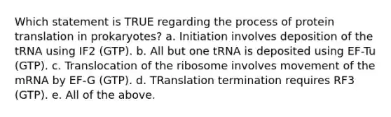 Which statement is TRUE regarding the process of protein translation in prokaryotes? a. Initiation involves deposition of the tRNA using IF2 (GTP). b. All but one tRNA is deposited using EF-Tu (GTP). c. Translocation of the ribosome involves movement of the mRNA by EF-G (GTP). d. TRanslation termination requires RF3 (GTP). e. All of the above.