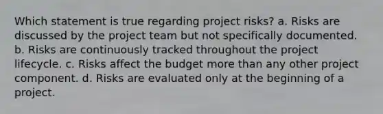 Which statement is true regarding project risks? a. Risks are discussed by the project team but not specifically documented. b. Risks are continuously tracked throughout the project lifecycle. c. Risks affect the budget more than any other project component. d. Risks are evaluated only at the beginning of a project.