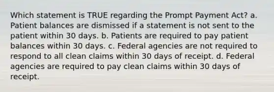 Which statement is TRUE regarding the Prompt Payment Act? a. Patient balances are dismissed if a statement is not sent to the patient within 30 days. b. Patients are required to pay patient balances within 30 days. c. Federal agencies are not required to respond to all clean claims within 30 days of receipt. d. Federal agencies are required to pay clean claims within 30 days of receipt.