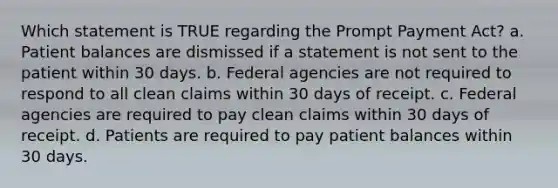 Which statement is TRUE regarding the Prompt Payment Act? a. Patient balances are dismissed if a statement is not sent to the patient within 30 days. b. Federal agencies are not required to respond to all clean claims within 30 days of receipt. c. Federal agencies are required to pay clean claims within 30 days of receipt. d. Patients are required to pay patient balances within 30 days.