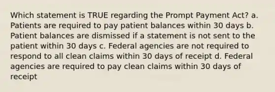 Which statement is TRUE regarding the Prompt Payment Act? a. Patients are required to pay patient balances within 30 days b. Patient balances are dismissed if a statement is not sent to the patient within 30 days c. Federal agencies are not required to respond to all clean claims within 30 days of receipt d. Federal agencies are required to pay clean claims within 30 days of receipt