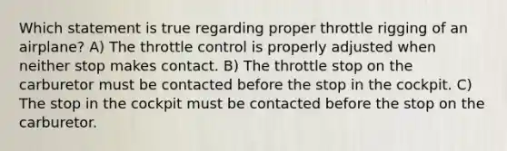 Which statement is true regarding proper throttle rigging of an airplane? A) The throttle control is properly adjusted when neither stop makes contact. B) The throttle stop on the carburetor must be contacted before the stop in the cockpit. C) The stop in the cockpit must be contacted before the stop on the carburetor.