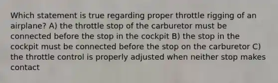 Which statement is true regarding proper throttle rigging of an airplane? A) the throttle stop of the carburetor must be connected before the stop in the cockpit B) the stop in the cockpit must be connected before the stop on the carburetor C) the throttle control is properly adjusted when neither stop makes contact