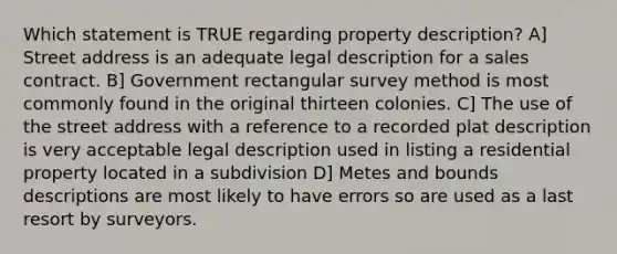 Which statement is TRUE regarding property description? A] Street address is an adequate legal description for a sales contract. B] Government rectangular survey method is most commonly found in the original thirteen colonies. C] The use of the street address with a reference to a recorded plat description is very acceptable legal description used in listing a residential property located in a subdivision D] Metes and bounds descriptions are most likely to have errors so are used as a last resort by surveyors.