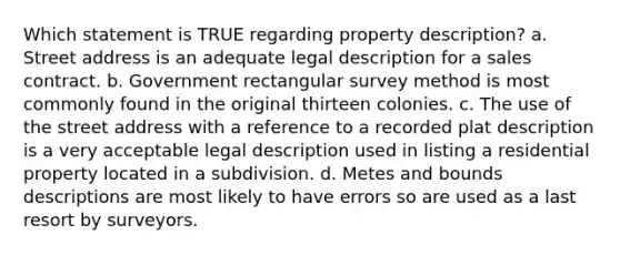 Which statement is TRUE regarding property description? a. Street address is an adequate legal description for a sales contract. b. Government rectangular survey method is most commonly found in the original thirteen colonies. c. The use of the street address with a reference to a recorded plat description is a very acceptable legal description used in listing a residential property located in a subdivision. d. Metes and bounds descriptions are most likely to have errors so are used as a last resort by surveyors.