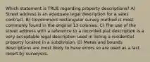 Which statement is TRUE regarding property descriptions? A) Street address is an adequate legal description for a sales contract. B) Government rectangular survey method is most commonly found in the original 13 colonies. C) The use of the street address with a reference to a recorded plat description is a very acceptable legal description used in listing a residential property located in a subdivision. D) Metes and bounds descriptions are most likely to have errors so are used as a last resort by surveyors.