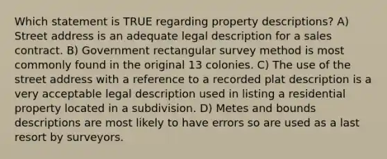 Which statement is TRUE regarding property descriptions? A) Street address is an adequate legal description for a sales contract. B) Government rectangular survey method is most commonly found in the original 13 colonies. C) The use of the street address with a reference to a recorded plat description is a very acceptable legal description used in listing a residential property located in a subdivision. D) Metes and bounds descriptions are most likely to have errors so are used as a last resort by surveyors.