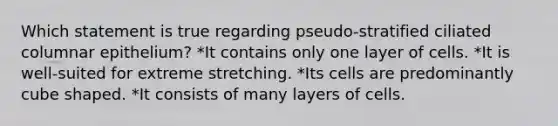 Which statement is true regarding pseudo-stratified ciliated columnar epithelium? *It contains only one layer of cells. *It is well-suited for extreme stretching. *Its cells are predominantly cube shaped. *It consists of many layers of cells.