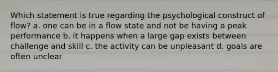 Which statement is true regarding the psychological construct of flow? a. one can be in a flow state and not be having a peak performance b. it happens when a large gap exists between challenge and skill c. the activity can be unpleasant d. goals are often unclear