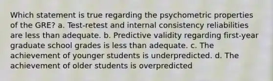 Which statement is true regarding the psychometric properties of the GRE? a. Test-retest and internal consistency reliabilities are less than adequate. b. Predictive validity regarding first-year graduate school grades is less than adequate. c. The achievement of younger students is underpredicted. d. The achievement of older students is overpredicted