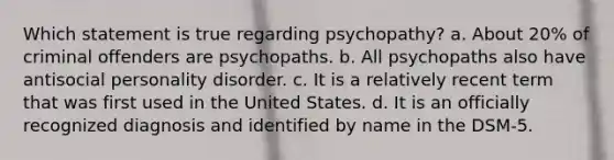 Which statement is true regarding psychopathy? a. About 20% of criminal offenders are psychopaths. b. All psychopaths also have antisocial personality disorder. c. It is a relatively recent term that was first used in the United States. d. It is an officially recognized diagnosis and identified by name in the DSM-5.