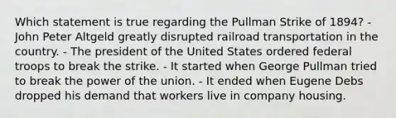 Which statement is true regarding the Pullman Strike of 1894? - John Peter Altgeld greatly disrupted railroad transportation in the country. - The president of the United States ordered federal troops to break the strike. - It started when George Pullman tried to break the power of the union. - It ended when Eugene Debs dropped his demand that workers live in company housing.