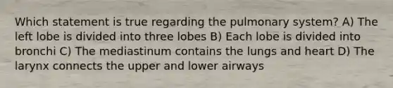 Which statement is true regarding the pulmonary system? A) The left lobe is divided into three lobes B) Each lobe is divided into bronchi C) The mediastinum contains the lungs and heart D) The larynx connects the upper and lower airways