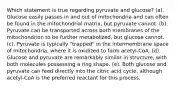 Which statement is true regarding pyruvate and glucose? (a). Glucose easily passes in and out of mitochondria and can often be found in the mitochondrial matrix, but pyruvate cannot. (b). Pyruvate can be transported across both membranes of the mitochondrion to be further metabolized, but glucose cannot. (c). Pyruvate is typically "trapped" in the intermembrane space of mitochondria, where it is oxidized to form acetyl-CoA. (d). Glucose and pyruvate are remarkably similar in structure, with both molecules possessing a ring shape. (e). Both glucose and pyruvate can feed directly into the citric acid cycle, although acetyl-CoA is the preferred reactant for this process.