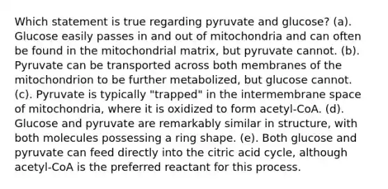 Which statement is true regarding pyruvate and glucose? (a). Glucose easily passes in and out of mitochondria and can often be found in the mitochondrial matrix, but pyruvate cannot. (b). Pyruvate can be transported across both membranes of the mitochondrion to be further metabolized, but glucose cannot. (c). Pyruvate is typically "trapped" in the intermembrane space of mitochondria, where it is oxidized to form acetyl-CoA. (d). Glucose and pyruvate are remarkably similar in structure, with both molecules possessing a ring shape. (e). Both glucose and pyruvate can feed directly into the citric acid cycle, although acetyl-CoA is the preferred reactant for this process.