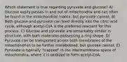 Which statement is true regarding pyruvate and glucose? A) Glucose easily passes in and out of mitochondria and can often be found in the mitochondrial matrix, but pyruvate cannot. B) Both glucose and pyruvate can feed directly into the citric acid cycle, although acetyl-CoA is the preferred reactant for this process. C) Glucose and pyruvate are remarkably similar in structure, with both molecules possessing a ring shape. D) Pyruvate can be transported across both membranes of the mitochondrion to be further metabolized, but glucose cannot. E) Pyruvate is typically "trapped" in the intermembrane space of mitochondria, where it is oxidized to form acetyl-CoA.