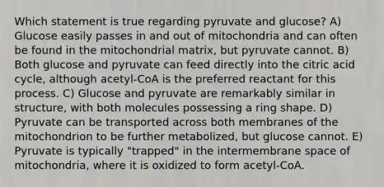 Which statement is true regarding pyruvate and glucose? A) Glucose easily passes in and out of mitochondria and can often be found in the mitochondrial matrix, but pyruvate cannot. B) Both glucose and pyruvate can feed directly into the citric acid cycle, although acetyl-CoA is the preferred reactant for this process. C) Glucose and pyruvate are remarkably similar in structure, with both molecules possessing a ring shape. D) Pyruvate can be transported across both membranes of the mitochondrion to be further metabolized, but glucose cannot. E) Pyruvate is typically "trapped" in the intermembrane space of mitochondria, where it is oxidized to form acetyl-CoA.