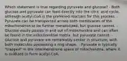 Which statement is true regarding pyruvate and glucose? - Both glucose and pyruvate can feed directly into the citric acid cycle, although acetyl-CoA is the preferred reactant for this process. - Pyruvate can be transported across both membranes of the mitochondrion to be further metabolized, but glucose cannot. - Glucose easily passes in and out of mitochondria and can often be found in the mitochondrial matrix, but pyruvate cannot. - Glucose and pyruvate are remarkably similar in structure, with both molecules possessing a ring shape. - Pyruvate is typically "trapped" in the intermembrane space of mitochondria, where it is oxidized to form acetyl-CoA.