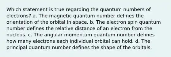 Which statement is true regarding the quantum numbers of electrons? a. The magnetic quantum number defines the orientation of the orbital in space. b. The electron spin quantum number defines the relative distance of an electron from the nucleus. c. The angular momentum quantum number defines how many electrons each individual orbital can hold. d. The principal quantum number defines the shape of the orbitals.