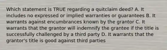 Which statement is TRUE regarding a quitclaim deed? A. It includes no expressed or implied warranties or guarantees B. It warrants against encumbrances known by the grantor C. It warrants that the grantor will indemnify the grantee if the title is successfully challenged by a third party D. It warrants that the grantor's title is good against third parties