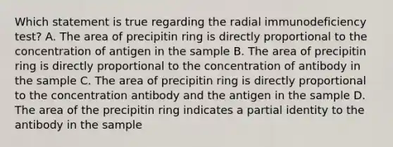 Which statement is true regarding the radial immunodeficiency test? A. The area of precipitin ring is directly proportional to the concentration of antigen in the sample B. The area of precipitin ring is directly proportional to the concentration of antibody in the sample C. The area of precipitin ring is directly proportional to the concentration antibody and the antigen in the sample D. The area of the precipitin ring indicates a partial identity to the antibody in the sample