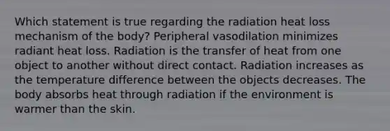 Which statement is true regarding the radiation heat loss mechanism of the body? Peripheral vasodilation minimizes radiant heat loss. Radiation is the transfer of heat from one object to another without direct contact. Radiation increases as the temperature difference between the objects decreases. The body absorbs heat through radiation if the environment is warmer than the skin.