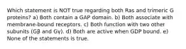 Which statement is NOT true regarding both Ras and trimeric G proteins? a) Both contain a GAP domain. b) Both associate with membrane-bound receptors. c) Both function with two other subunits (Gβ and Gγ). d) Both are active when GDP bound. e) None of the statements is true.