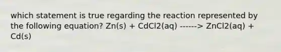 which statement is true regarding the reaction represented by the following equation? Zn(s) + CdCl2(aq) ------> ZnCl2(aq) + Cd(s)