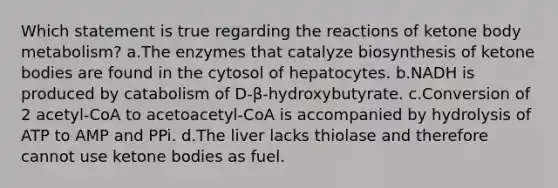 Which statement is true regarding the reactions of ketone body metabolism? a.The enzymes that catalyze biosynthesis of ketone bodies are found in the cytosol of hepatocytes. b.NADH is produced by catabolism of D-β-hydroxybutyrate. c.Conversion of 2 acetyl-CoA to acetoacetyl-CoA is accompanied by hydrolysis of ATP to AMP and PPi. d.The liver lacks thiolase and therefore cannot use ketone bodies as fuel.