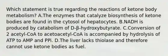 Which statement is true regarding the reactions of ketone body metabolism? A.The enzymes that catalyze biosynthesis of ketone bodies are found in the cytosol of hepatocytes. B.NADH is produced by catabolism of D-β-hydroxybutyrate. C.Conversion of 2 acetyl-CoA to acetoacetyl-CoA is accompanied by hydrolysis of ATP to AMP and PPi. D.The liver lacks thiolase and therefore cannot use ketone bodies as fuel.