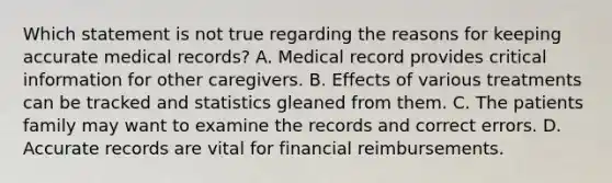 Which statement is not true regarding the reasons for keeping accurate medical records? A. Medical record provides critical information for other caregivers. B. Effects of various treatments can be tracked and statistics gleaned from them. C. The patients family may want to examine the records and correct errors. D. Accurate records are vital for financial reimbursements.