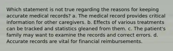 Which statement is not true regarding the reasons for keeping accurate medical records? a. The medical record provides critical information for other caregivers. b. Effects of various treatments can be tracked and statistics gleaned from them. c. The patient's family may want to examine the records and correct errors. d. Accurate records are vital for financial reimbursements.