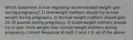 Which statement is true regarding recommended weight gain during pregnancy? 1) Overweight mothers should try to lose weight during pregnancy. 2) Normal weight mothers should gain 25-35 pounds during pregnancy. 3) Underweight mothers should try to gain more weight than normal weight mothers during pregnancy. Correct Response 4) both 2 and 3 5) all of the above