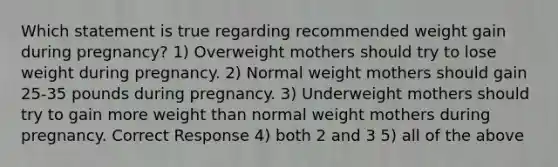 Which statement is true regarding recommended weight gain during pregnancy? 1) Overweight mothers should try to lose weight during pregnancy. 2) Normal weight mothers should gain 25-35 pounds during pregnancy. 3) Underweight mothers should try to gain more weight than normal weight mothers during pregnancy. Correct Response 4) both 2 and 3 5) all of the above