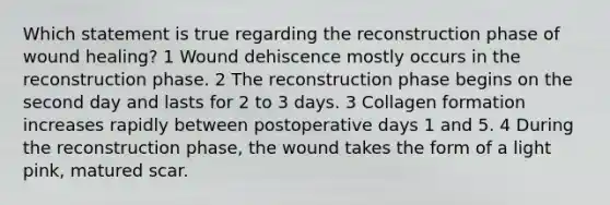 Which statement is true regarding the reconstruction phase of wound healing? 1 Wound dehiscence mostly occurs in the reconstruction phase. 2 The reconstruction phase begins on the second day and lasts for 2 to 3 days. 3 Collagen formation increases rapidly between postoperative days 1 and 5. 4 During the reconstruction phase, the wound takes the form of a light pink, matured scar.