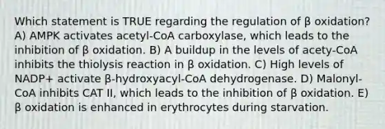 Which statement is TRUE regarding the regulation of β oxidation? A) AMPK activates acetyl-CoA carboxylase, which leads to the inhibition of β oxidation. B) A buildup in the levels of acety-CoA inhibits the thiolysis reaction in β oxidation. C) High levels of NADP+ activate β-hydroxyacyl-CoA dehydrogenase. D) Malonyl-CoA inhibits CAT II, which leads to the inhibition of β oxidation. E) β oxidation is enhanced in erythrocytes during starvation.