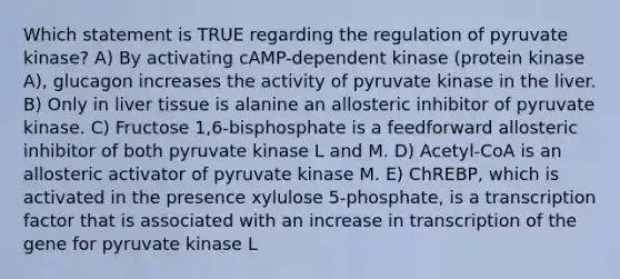 Which statement is TRUE regarding the regulation of pyruvate kinase? A) By activating cAMP-dependent kinase (protein kinase A), glucagon increases the activity of pyruvate kinase in the liver. B) Only in liver tissue is alanine an allosteric inhibitor of pyruvate kinase. C) Fructose 1,6-bisphosphate is a feedforward allosteric inhibitor of both pyruvate kinase L and M. D) Acetyl-CoA is an allosteric activator of pyruvate kinase M. E) ChREBP, which is activated in the presence xylulose 5-phosphate, is a transcription factor that is associated with an increase in transcription of the gene for pyruvate kinase L