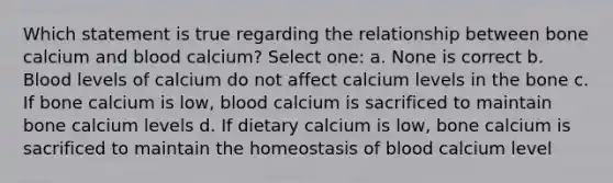 Which statement is true regarding the relationship between bone calcium and blood calcium? Select one: a. None is correct b. Blood levels of calcium do not affect calcium levels in the bone c. If bone calcium is low, blood calcium is sacrificed to maintain bone calcium levels d. If dietary calcium is low, bone calcium is sacrificed to maintain the homeostasis of blood calcium level