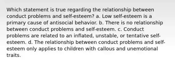 Which statement is true regarding the relationship between conduct problems and self-esteem? a. Low self-esteem is a primary cause of antisocial behavior. b. There is no relationship between conduct problems and self-esteem. c. Conduct problems are related to an inflated, unstable, or tentative self-esteem. d. The relationship between conduct problems and self-esteem only applies to children with callous and unemotional traits.