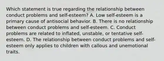 Which statement is true regarding the relationship between conduct problems and self-esteem? A. Low self-esteem is a primary cause of antisocial behavior. B. There is no relationship between conduct problems and self-esteem. C. Conduct problems are related to inflated, unstable, or tentative self-esteem. D. The relationship between conduct problems and self-esteem only applies to children with callous and unemotional traits.