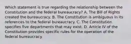 Which statement is true regarding the relationship between the Constitution and the federal bureaucracy? A. The Bill of Rights created the bureaucracy. B. The Constitution is ambiguous in its references to the federal bureaucracy. C. The Constitution specifies five departments that may exist. D. Article IV of the Constitution provides specific rules for the operation of the federal bureaucracy.