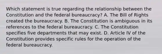 Which statement is true regarding the relationship between the Constitution and the federal bureaucracy? A. The Bill of Rights created the bureaucracy. B. The Constitution is ambiguous in its references to the federal bureaucracy. C. The Constitution specifies five departments that may exist. D. Article IV of the Constitution provides specific rules for the operation of the federal bureaucracy.