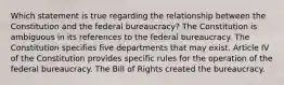 Which statement is true regarding the relationship between the Constitution and the federal bureaucracy? The Constitution is ambiguous in its references to the federal bureaucracy. The Constitution specifies five departments that may exist. Article IV of the Constitution provides specific rules for the operation of the federal bureaucracy. The Bill of Rights created the bureaucracy.