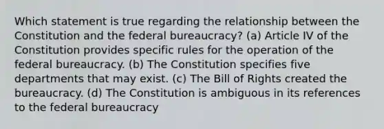 Which statement is true regarding the relationship between the Constitution and the federal bureaucracy? (a) Article IV of the Constitution provides specific rules for the operation of the federal bureaucracy. (b) The Constitution specifies five departments that may exist. (c) The Bill of Rights created the bureaucracy. (d) The Constitution is ambiguous in its references to the federal bureaucracy