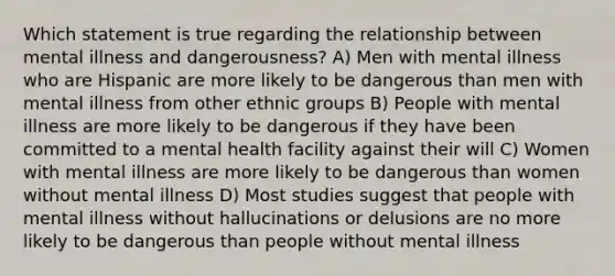 Which statement is true regarding the relationship between mental illness and dangerousness? A) Men with mental illness who are Hispanic are more likely to be dangerous than men with mental illness from other ethnic groups B) People with mental illness are more likely to be dangerous if they have been committed to a mental health facility against their will C) Women with mental illness are more likely to be dangerous than women without mental illness D) Most studies suggest that people with mental illness without hallucinations or delusions are no more likely to be dangerous than people without mental illness