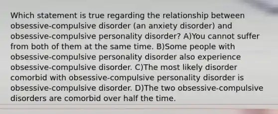 Which statement is true regarding the relationship between obsessive-compulsive disorder (an anxiety disorder) and obsessive-compulsive personality disorder? A)You cannot suffer from both of them at the same time. B)Some people with obsessive-compulsive personality disorder also experience obsessive-compulsive disorder. C)The most likely disorder comorbid with obsessive-compulsive personality disorder is obsessive-compulsive disorder. D)The two obsessive-compulsive disorders are comorbid over half the time.